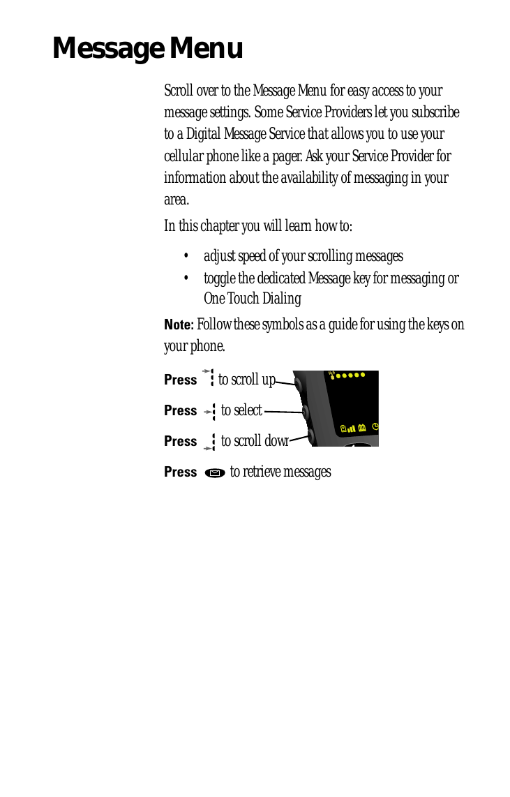 Message MenuScroll over to the Message Menu for easy access to your message settings. Some Service Providers let you subscribe to a Digital Message Service that allows you to use your cellular phone like a pager. Ask your Service Provider for information about the availability of messaging in your area.In this chapter you will learn how to:• adjust speed of your scrolling messages• toggle the dedicated Message key for messaging or One Touch DialingNote: Follow these symbols as a guide for using the keys on your phone.Press  to scroll upPress  to selectPress  to scroll downPress   to retrieve messages