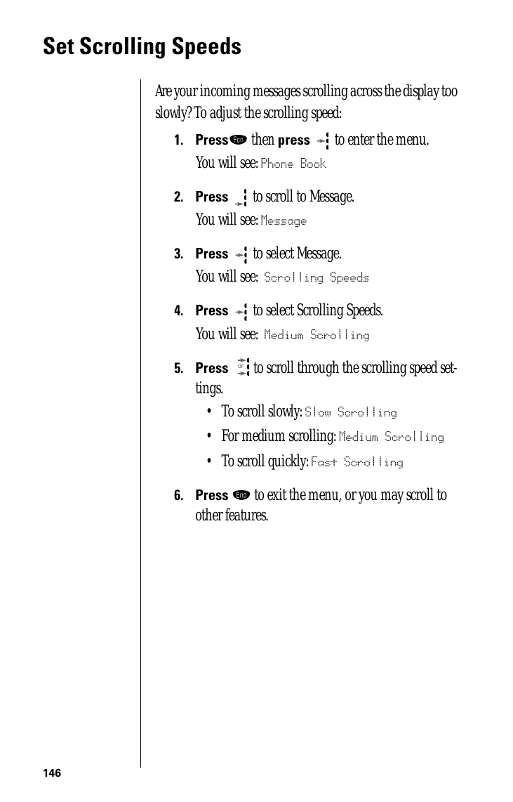 146Set Scrolling SpeedsAre your incoming messages scrolling across the display too slowly? To adjust the scrolling speed:1.Pressƒ then press   to enter the menu.You will see: Phone Book2.Press  to scroll to Message.You will see: Message3.Press   to select Message. You will see: Scrolling Speeds4.Press   to select Scrolling Speeds. You will see: Medium Scrolling 5.Press  to scroll through the scrolling speed set-tings.• To scroll slowly: Slow Scrolling• For medium scrolling: Medium Scrolling• To scroll quickly: Fast Scrolling6.Press º to exit the menu, or you may scroll to other features.or