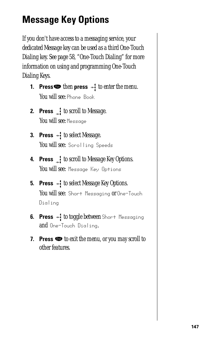 147Message Key OptionsIf you don&apos;t have access to a messaging service, your dedicated Message key can be used as a third One-Touch Dialing key. See page 58, “One-Touch Dialing” for more information on using and programming One-Touch Dialing Keys. 1.Pressƒ then press   to enter the menu.You will see: Phone Book2.Press  to scroll to Message.You will see: Message3.Press   to select Message. You will see: Scrolling Speeds4.Press  to scroll to Message Key Options.You will see: Message Key Options5.Press  to select Message Key Options.You will see: Short Messaging or One-Touch Dialing6.Press   to toggle between Short Messaging and One-Touch Dialing.7.Press º to exit the menu, or you may scroll to other features.