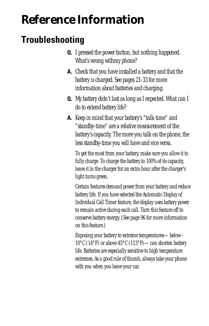 Reference InformationTroubleshootingQ. I pressed the power button, but nothing happened. What’s wrong withmy phone?A. Check that you have installed a battery and that the battery is charged. See pages 21-33 for more information about batteries and charging.Q. My battery didn’t last as long as I expected. What can I do to extend battery life?A. Keep in mind that your battery’s “talk-time” and “standby-time” are a relative measurement of the battery’s capacity. The more you talk on the phone, the less standby-time you will have and vice versa.To get the most from your battery, make sure you allow it to fully charge. To charge the battery to 100% of its capacity, leave it in the charger for an extra hour after the charger’s light turns green.Certain features demand power from your battery and reduce battery life. If you have selected the Automatic Display of Individual Call Timer feature, the display uses battery power to remain active during each call. Turn this feature off to conserve battery energy. (See page 96 for more information on this feature.)Exposing your battery to extreme temperatures—below -10°C (14°F) or above 45°C (113°F)—can shorten battery life. Batteries are especially sensitive to high temperature extremes. As a good rule of thumb, always take your phone with you when you leave your car.