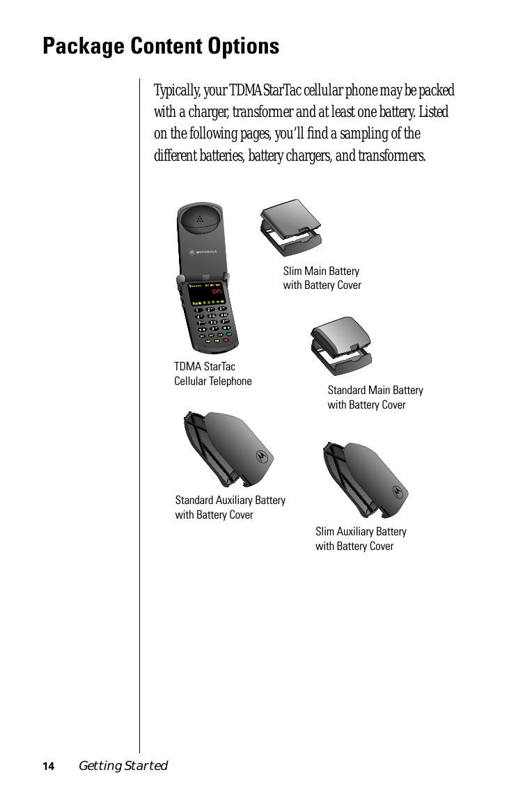  14 Getting Started Package Content Options Typically, your TDMA StarTac cellular phone may be packed with a charger, transformer and at least one battery. Listed on the following pages, you’ll ﬁnd a sampling of the different batteries, battery chargers, and transformers.TDMA StarTac Cellular TelephoneSlim Main Battery with Battery CoverStandard Main Battery with Battery CoverStandard Auxiliary Battery with Battery CoverSlim Auxiliary Battery with Battery Cover