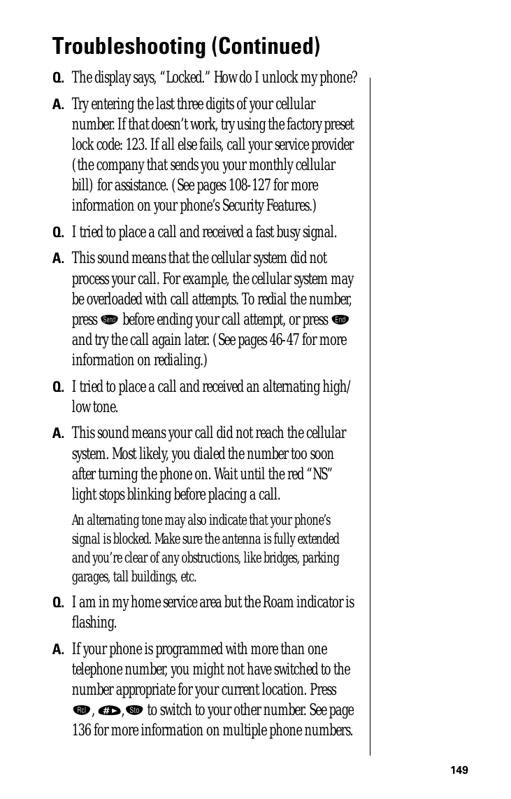 149Troubleshooting (Continued)Q. The display says, “Locked.” How do I unlock my phone?A. Try entering the last three digits of your cellular number. If that doesn’t work, try using the factory preset lock code: 123. If all else fails, call your service provider (the company that sends you your monthly cellular bill) for assistance. (See pages 108-127 for more information on your phone’s Security Features.)Q. I tried to place a call and received a fast busy signal.A. This sound means that the cellular system did not process your call. For example, the cellular system may be overloaded with call attempts. To redial the number, press æ before ending your call attempt, or press º and try the call again later. (See pages 46-47 for more information on redialing.)Q. I tried to place a call and received an alternating high/low tone.A. This sound means your call did not reach the cellular system. Most likely, you dialed the number too soon after turning the phone on. Wait until the red “NS” light stops blinking before placing a call.An alternating tone may also indicate that your phone’s signal is blocked. Make sure the antenna is fully extended and you’re clear of any obstructions, like bridges, parking garages, tall buildings, etc.Q. I am in my home service area but the Roam indicator is ﬂashing.A. If your phone is programmed with more than one telephone number, you might not have switched to the number appropriate for your current location. Press ‰, »,¬ to switch to your other number. See page 136 for more information on multiple phone numbers.