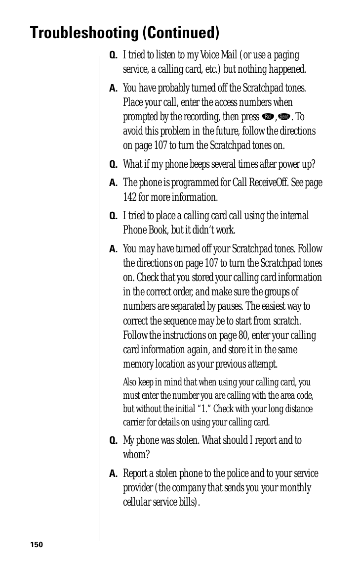 150Troubleshooting (Continued)Q. I tried to listen to my Voice Mail (or use a paging service, a calling card, etc.) but nothing happened.A. You have probably turned off the Scratchpad tones. Place your call, enter the access numbers when prompted by the recording, then press ‰,æ. To avoid this problem in the future, follow the directions on page 107 to turn the Scratchpad tones on.Q. What if my phone beeps several times after power up?A. The phone is programmed for Call ReceiveOff. See page 142 for more information.Q. I tried to place a calling card call using the internal Phone Book, but it didn’t work.A. You may have turned off your Scratchpad tones. Follow the directions on page 107 to turn the Scratchpad tones on. Check that you stored your calling card information in the correct order, and make sure the groups of numbers are separated by pauses. The easiest way to correct the sequence may be to start from scratch. Follow the instructions on page 80, enter your calling card information again, and store it in the same memory location as your previous attempt.Also keep in mind that when using your calling card, you must enter the number you are calling with the area code, but without the initial “1.” Check with your long distance carrier for details on using your calling card.Q. My phone was stolen. What should I report and to whom?A. Report a stolen phone to the police and to your service provider (the company that sends you your monthly cellular service bills).