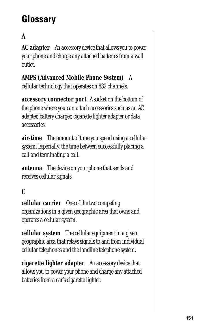 151GlossaryAAC adapter      An accessory device that allows you to power your phone and charge any attached batteries from a wall outlet.AMPS (Advanced Mobile Phone System)      A cellular technology that operates on 832 channels. accessory connector port     A socket on the bottom of the phone where you can attach accessories such as an AC adapter, battery charger, cigarette lighter adapter or data accessories.air-time      The amount of time you spend using a cellular system. Especially, the time between successfully placing a call and terminating a call.antenna      The device on your phone that sends and receives cellular signals.Ccellular carrier      One of the two competing organizations in a given geographic area that owns and operates a cellular system.cellular system      The cellular equipment in a given geographic area that relays signals to and from individual cellular telephones and the landline telephone system.cigarette lighter adapter      An accessory device that allows you to power your phone and charge any attached batteries from a car’s cigarette lighter.