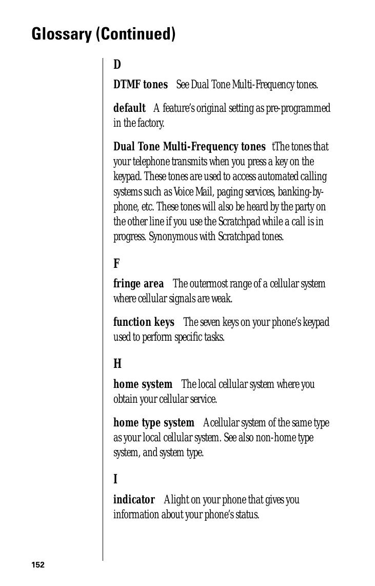 152Glossary (Continued)DDTMF tones      See Dual Tone Multi-Frequency tones.default      A  feature’s original setting as pre-programmed in the factory.Dual Tone Multi-Frequency tones     tThe tones that your telephone transmits when you press a key on the keypad. These tones are used to access automated calling systems such as Voice Mail, paging services, banking-by-phone, etc. These tones will also be heard by the party on the other line if you use the Scratchpad while a call is in progress. Synonymous with Scratchpad tones.Ffringe area      The outermost range of a cellular system where cellular signals are weak.function keys      The seven keys on your phone’s keypad used to perform speciﬁc tasks.Hhome system      The local cellular system where you obtain your cellular service.home type system      A cellular system of the same type as your local cellular system. See also non-home type system, and system type.Iindicator      A light on your phone that gives you information about your phone’s status.