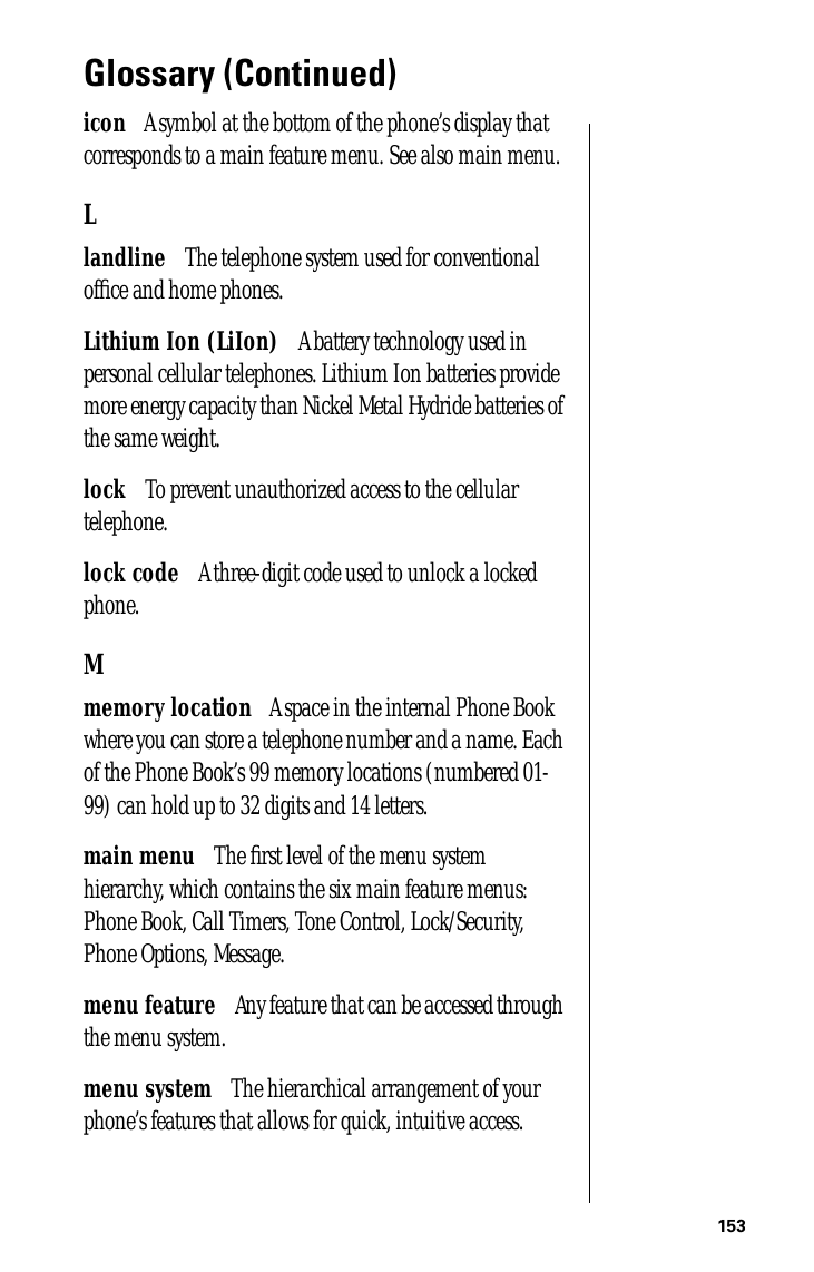 153Glossary (Continued)icon      A symbol at the bottom of the phone’s display that corresponds to a main feature menu. See also main menu.Llandline      The telephone system used for conventional ofﬁce and home phones.Lithium Ion (LiIon)      A battery technology used in personal cellular telephones. Lithium Ion batteries provide more energy capacity than Nickel Metal Hydride batteries of the same weight.lock      To prevent unauthorized access to the cellular telephone.lock code      A three-digit code used to unlock a locked phone.Mmemory location      A space in the internal Phone Book where you can store a telephone number and a name. Each of the Phone Book’s 99 memory locations (numbered 01-99) can hold up to 32 digits and 14 letters.main menu      The ﬁrst level of the menu system hierarchy, which contains the six main feature menus: Phone Book, Call Timers, Tone Control, Lock/Security, Phone Options, Message.menu feature      Any feature that can be accessed through the menu system.menu system      The hierarchical arrangement of your phone’s features that allows for quick, intuitive access.