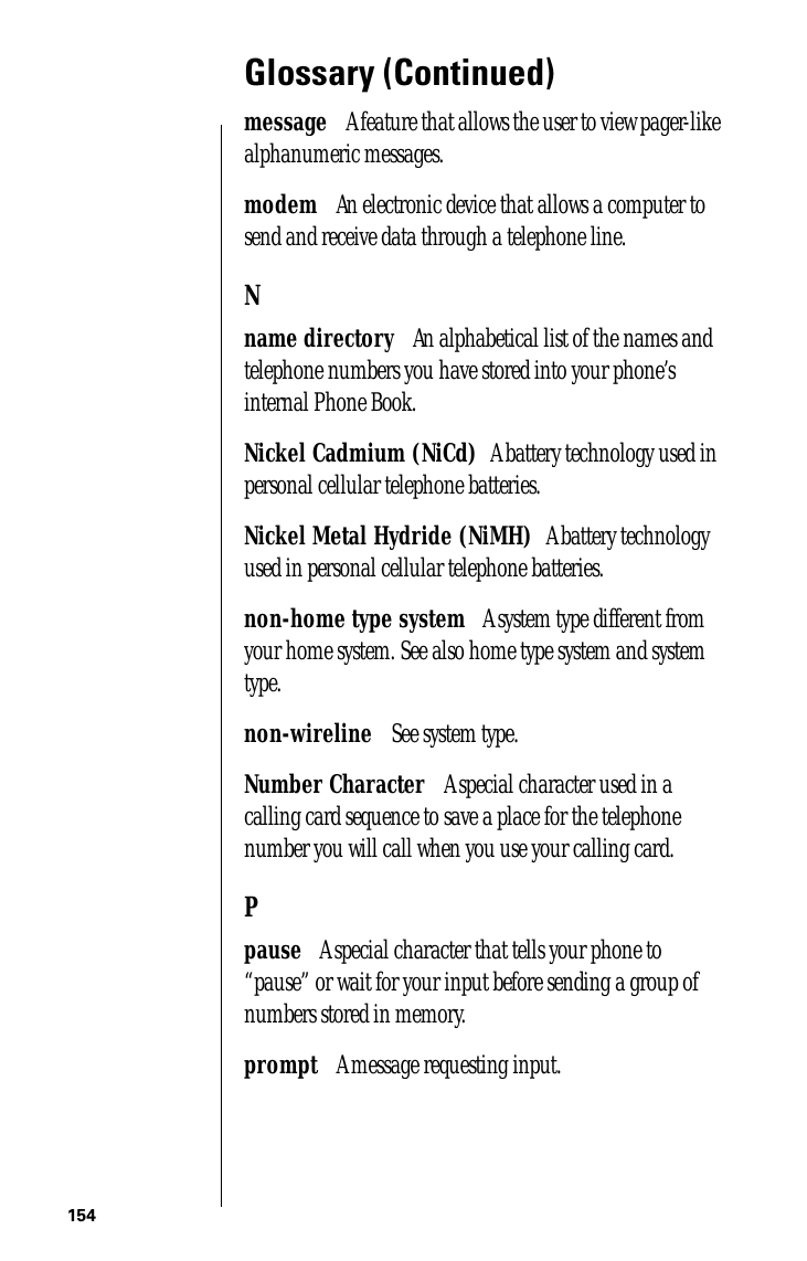 154Glossary (Continued)message      A feature that allows the user to view pager-like alphanumeric messages.modem      An electronic device that allows a computer to send and receive data through a telephone line.Nname directory      An alphabetical list of the names and telephone numbers you have stored into your phone’s internal Phone Book.Nickel Cadmium (NiCd)     A battery technology used in personal cellular telephone batteries.Nickel Metal Hydride (NiMH)     A battery technology used in personal cellular telephone batteries.non-home type system      A system type different from your home system. See also home type system and system type.non-wireline      See system type.Number Character      A special character used in a calling card sequence to save a place for the telephone number you will call when you use your calling card.Ppause      A special character that tells your phone to “pause” or wait for your input before sending a group of numbers stored in memory.prompt      A message requesting input.