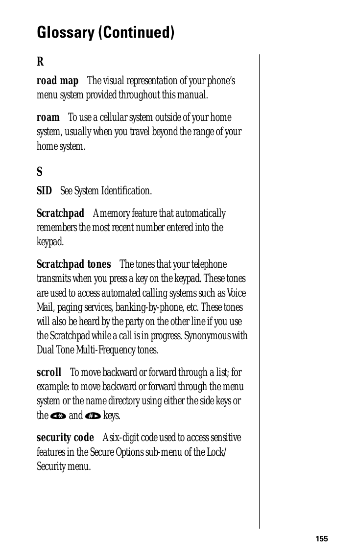 155Glossary (Continued)Rroad map      The visual representation of your phone’s menu system provided throughout this manual.roam      To use a cellular system outside of your home system, usually when you travel beyond the range of your home system.SSID      See System Identiﬁcation.Scratchpad      A memory feature that automatically remembers the most recent number entered into the keypad.Scratchpad tones      The tones that your telephone transmits when you press a key on the keypad. These tones are used to access automated calling systems such as Voice Mail, paging services, banking-by-phone, etc. These tones will also be heard by the party on the other line if you use the Scratchpad while a call is in progress. Synonymous with Dual Tone Multi-Frequency tones.scroll      To move backward or forward through a list; for example: to move backward or forward through the menu system or the name directory using either the side keys or the « and » keys.security code      A six-digit code used to access sensitive features in the Secure Options sub-menu of the Lock/Security menu.