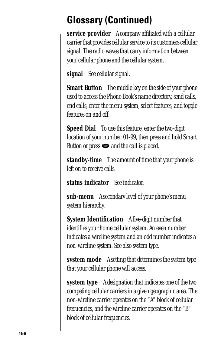 156Glossary (Continued)service provider      A company afﬁliated with a cellular carrier that provides cellular service to its customers cellular signal. The radio waves that carry information between your cellular phone and the cellular system.signal      See cellular signal.Smart Button      The middle key on the side of your phone used to access the Phone Book’s name directory, send calls, end calls, enter the menu system, select features, and toggle features on and off.Speed Dial      To use this feature, enter the two-digit location of your number, 01-99, then press and hold Smart Button or press æ and the call is placed.standby-time      The amount of time that your phone is left on to receive calls.status indicator      See indicator.sub-menu      A secondary level of your phone’s menu system hierarchy.System Identiﬁcation      A ﬁve-digit number that identiﬁes your home cellular system. An even number indicates a wireline system and an odd number indicates a non-wireline system. See also system type.system mode      A setting that determines the system type that your cellular phone will access.system type      A designation that indicates one of the two competing cellular carriers in a given geographic area. The non-wireline carrier operates on the “A” block of cellular frequencies, and the wireline carrier operates on the “B” block of cellular frequencies.