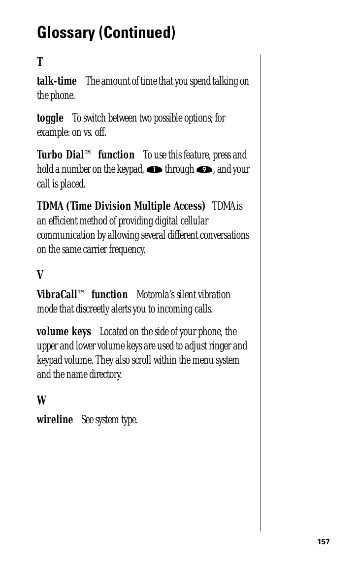 157Glossary (Continued)Ttalk-time      The amount of time that you spend talking on the phone.toggle      To switch between two possible options; for example: on vs. off.Turbo Dial™ function      To use this feature, press and hold a number on the keypad, ⁄ through ·, and your call is placed.TDMA (Time Division Multiple Access)     TDMA is an efﬁcient method of providing digital cellular communication by allowing several different conversations on the same carrier frequency. VVibraCall™ function      Motorola’s silent vibration mode that discreetly alerts you to incoming calls.volume keys      Located on the side of your phone, the upper and lower volume keys are used to adjust ringer and keypad volume. They also scroll within the menu system and the name directory.Wwireline      See system type.