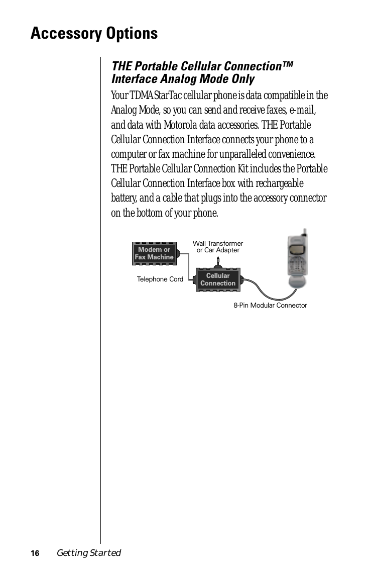  16 Getting Started Accessory Options THE Portable Cellular Connection™ Interface Analog Mode Only Your TDMA StarTac cellular phone is data compatible in the Analog Mode, so you can send and receive faxes, e-mail, and data with Motorola data accessories. THE Portable Cellular Connection Interface connects your phone to a computer or fax machine for unparalleled convenience. THE Portable Cellular Connection Kit includes the Portable Cellular Connection Interface box with rechargeable battery, and a cable that plugs into the accessory connector on the bottom of your phone.Wall Transformeror Car AdapterTelephone Cord8-Pin Modular ConnectorModem orFax MachineCellularConnection