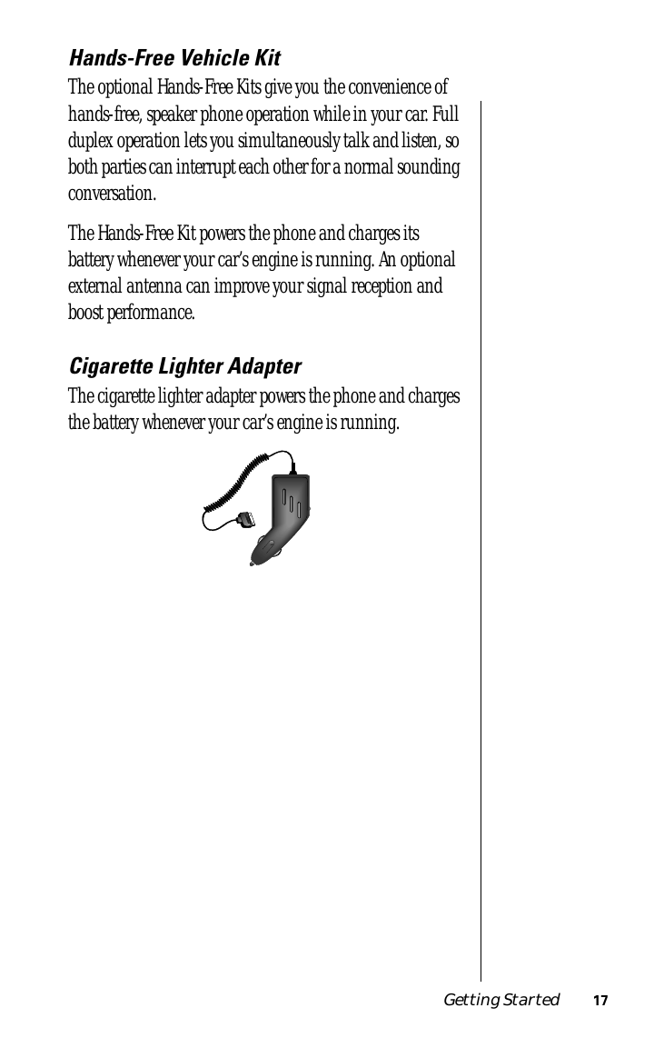  Getting Started 17 Hands-Free Vehicle Kit The optional Hands-Free Kits give you the convenience of hands-free, speaker phone operation while in your car. Full duplex operation lets you simultaneously talk and listen, so both parties can interrupt each other for a normal sounding conversation.The Hands-Free Kit powers the phone and charges its battery whenever your car’s engine is running. An optional external antenna can improve your signal reception and boost performance. Cigarette Lighter Adapter The cigarette lighter adapter powers the phone and charges the battery whenever your car’s engine is running.