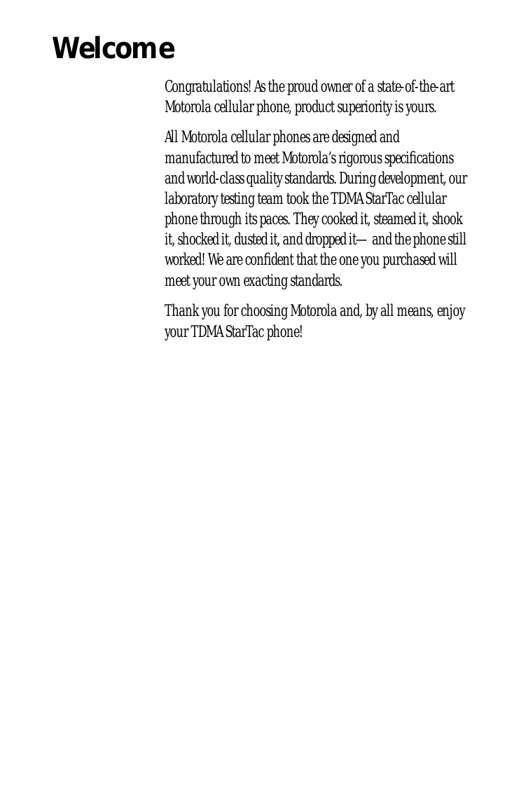 Welcome Congratulations! As the proud owner of a state-of-the-art Motorola cellular phone, product superiority is yours.All Motorola cellular phones are designed and manufactured to meet Motorola’s rigorous speciﬁcations and world-class quality standards. During development, our laboratory testing team took the TDMA StarTac cellular phone through its paces. They cooked it, steamed it, shook it, shocked it, dusted it, and dropped it—and the phone still worked! We are conﬁdent that the one you purchased will meet your own exacting standards.Thank you for choosing Motorola and, by all means, enjoy your TDMA StarTac phone!