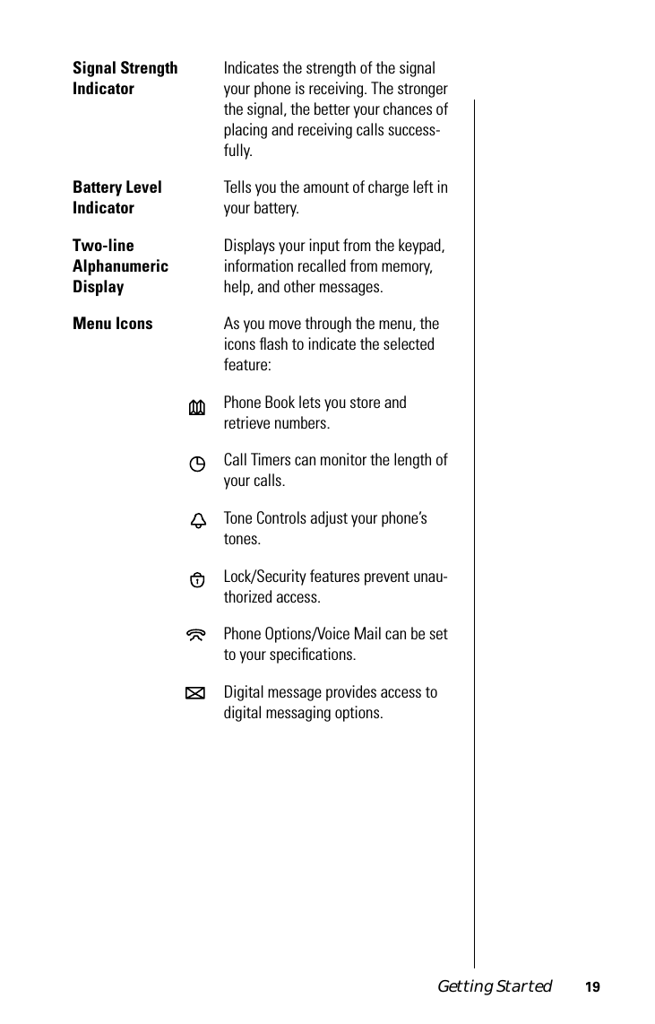 Getting Started 19 Signal Strength Indicator  Indicates the strength of the signal your phone is receiving. The stronger the signal, the better your chances of placing and receiving calls success-fully. Battery LevelIndicator Tells you the amount of charge left in your battery. Two-lineAlphanumericDisplay Displays your input from the keypad, information recalled from memory, help, and other messages. Menu Icons As you move through the menu, the icons ﬂash to indicate the selected feature:Phone Book lets you store and retrieve numbers.Call Timers can monitor the length of your calls.Tone Controls adjust your phone’s tones.Lock/Security features prevent unau-thorized access.Phone Options/Voice Mail can be set to your speciﬁcations.Digital message provides access to digital messaging options.