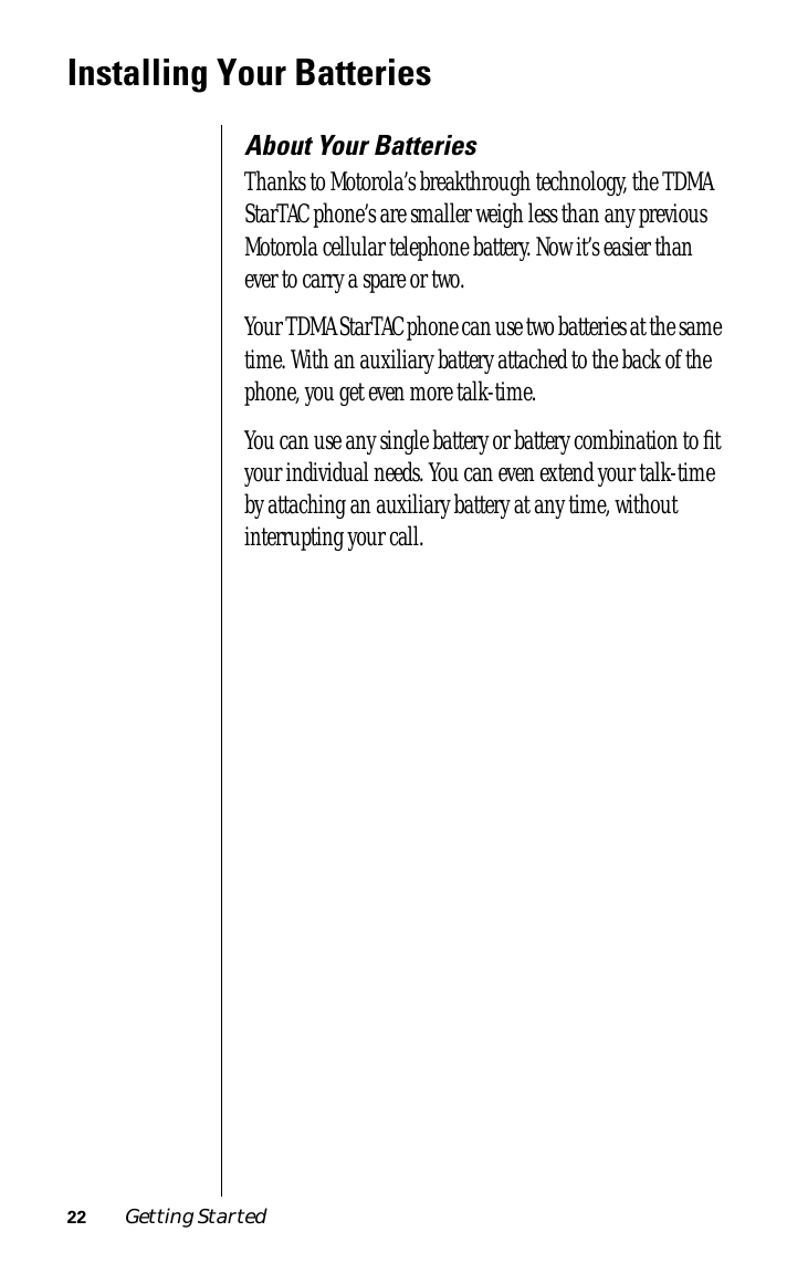 22 Getting Started Installing Your Batteries About Your Batteries Thanks to Motorola’s breakthrough technology, the TDMA StarTAC phone’s are smaller weigh less than any previous Motorola cellular telephone battery. Now it’s easier than ever to carry a spare or two.Your TDMA StarTAC phone can use two batteries at the same time. With an auxiliary battery attached to the back of the phone, you get even more talk-time.You can use any single battery or battery combination to ﬁt your individual needs. You can even extend your talk-time by attaching an auxiliary battery at any time, without interrupting your call.