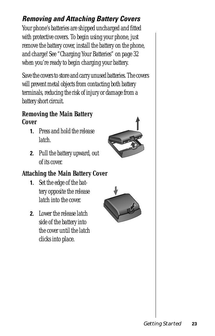  Getting Started 23 Removing and Attaching Battery Covers Your phone’s batteries are shipped uncharged and ﬁtted with protective covers. To begin using your phone, just remove the battery cover, install the battery on the phone, and charge! See “Charging Your Batteries” on page 32 when you’re ready to begin charging your battery.Save the covers to store and carry unused batteries. The covers will prevent metal objects from contacting both battery terminals, reducing the risk of injury or damage from a battery short circuit. Removing the Main Battery Cover 1. Press and hold the release latch. 2. Pull the battery upward, out of its cover. Attaching the Main Battery Cover 1. Set the edge of the bat-tery opposite the release latch into the cover. 2. Lower the release latch side of the battery into the cover until the latch clicks into place.