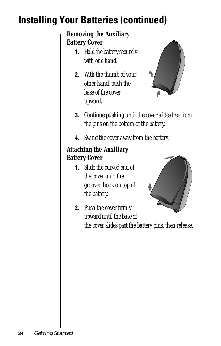  24 Getting Started Installing Your Batteries (continued) Removing the Auxiliary Battery Cover 1. Hold the battery securely with one hand.  2. With the thumb of your other hand, push the base of the cover upward.  3. Continue pushing until the cover slides free from the pins on the bottom of the battery.  4. Swing the cover away from the battery. Attaching the Auxiliary Battery Cover 1. Slide the curved end of the cover onto the grooved hook on top of the battery. 2. Push the cover ﬁrmly upward until the base of the cover slides past the battery pins; then release.