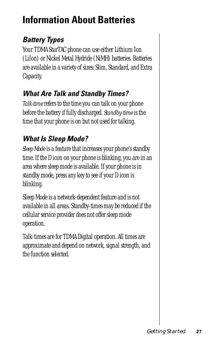  Getting Started 27 Information About Batteries Battery Types Your TDMA StarTAC phone can use either Lithium Ion (LiIon) or Nickel Metal Hydride (NiMH) batteries. Batteries are available in a variety of sizes: Slim, Standard, and Extra Capacity. What Are Talk and Standby Times?Talk-time refers to the time you can talk on your phone before the battery if fully discharged. Standby-time is the time that your phone is on but not used for talking.What Is Sleep Mode?Sleep Mode is a feature that increases your phone’s standby time. If the D icon on your phone is blinking, you are in an area where sleep mode is available. If your phone is in standby mode, press any key to see if your D icon is blinking.Sleep Mode is a network-dependent feature and is not available in all areas. Standby-times may be reduced if the cellular service provider does not offer sleep mode operation.Talk-times are for TDMA Digital operation. All times are approximate and depend on network, signal strength, and the function selected.