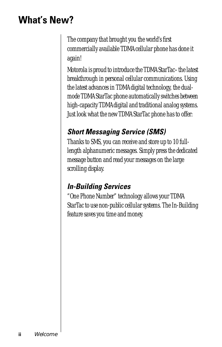  ii Welcome What’s New? The company that brought you the world’s ﬁrst commercially available TDMA cellular phone has done it again!Motorola is proud to introduce the TDMA StarTac–the latest breakthrough in personal cellular communications. Using the latest advances in TDMA digital technology, the dual-mode TDMA StarTac phone automatically switches between high-capacity TDMA digital and traditional analog systems. Just look what the new TDMA StarTac phone has to offer: Short Messaging Service (SMS) Thanks to SMS, you can receive and store up to 10 full-length alphanumeric messages. Simply press the dedicated message button and read your messages on the large scrolling display. In-Building Services “One Phone Number” technology allows your TDMA StarTac to use non-public cellular systems. The In-Building feature saves you time and money.