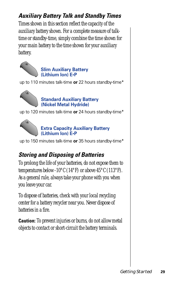 Getting Started 29Auxiliary Battery Talk and Standby TimesTimes shown in this section reﬂect the capacity of the auxiliary battery shown. For a complete measure of talk-time or standby-time, simply combine the time shown for your main battery to the time shown for your auxiliary battery.Storing and Disposing of BatteriesTo prolong the life of your batteries, do not expose them to temperatures below -10°C (14°F) or above 45°C (113°F). As a general rule, always take your phone with you when you leave your car.To dispose of batteries, check with your local recycling center for a battery recycler near you. Never dispose of batteries in a ﬁre.Caution: To prevent injuries or burns, do not allow metal objects to contact or short-circuit the battery terminals.Standard Auxiliary Battery(Nickel Metal Hydride)up to 120 minutes talk-time or 24 hours standby-time*Slim Auxiliary Battery(Lithium Ion) E•Pup to 110 minutes talk-time or 22 hours standby-time*Extra Capacity Auxiliary Battery(Lithium Ion) E•Pup to 150 minutes talk-time or 35 hours standby-time*