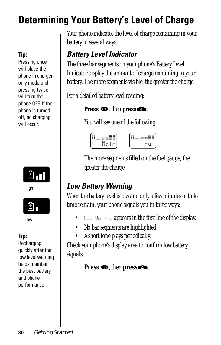 30 Getting StartedDetermining Your Battery’s Level of ChargeYour phone indicates the level of charge remaining in your battery in several ways.Tip: Pressing once will place the phone in charger only mode and pressing twice will turn the phone OFF. If the phone is turned off, no charging will occur.Battery Level IndicatorThe three bar segments on your phone’s Battery Level Indicator display the amount of charge remaining in your battery. The more segments visible, the greater the charge.For a detailed battery level reading:Press ƒ, then press›.You will see one of the following:The more segments ﬁlled on the fuel gauge, the greater the charge.Low Battery WarningWhen the battery level is low and only a few minutes of talk-time remain, your phone signals you in three ways: •Low Battry appears in the ﬁrst line of the display. • No bar segments are highlighted.Tip: Recharging quickly after the low level warning helps maintain the best battery and phone performance• A short tone plays periodically.Check your phone’s display area to conﬁrm low battery signals:Press ƒ, then press›.B______MainB______AuxHighLow