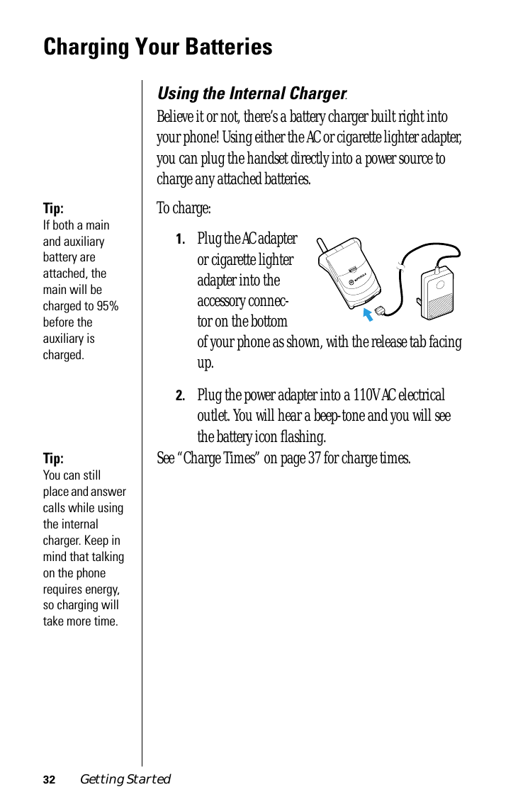 32 Getting StartedCharging Your BatteriesUsing the Internal Charger.Believe it or not, there’s a battery charger built right into your phone! Using either the AC or cigarette lighter adapter, you can plug the handset directly into a power source to charge any attached batteries.Tip: If both a main and auxiliary battery are attached, the main will be charged to 95% before the auxiliary is charged.To charge:1.Plug the AC adapter or cigarette lighter adapter into the accessory connec-tor on the bottom of your phone as shown, with the release tab facing up.2.Plug the power adapter into a 110V AC electrical outlet. You will hear a beep-tone and you will see the battery icon ﬂashing.Tip: You can still place and answer calls while using the internal charger. Keep in mind that talking on the phone requires energy, so charging will take more time.See “Charge Times” on page 37 for charge times.