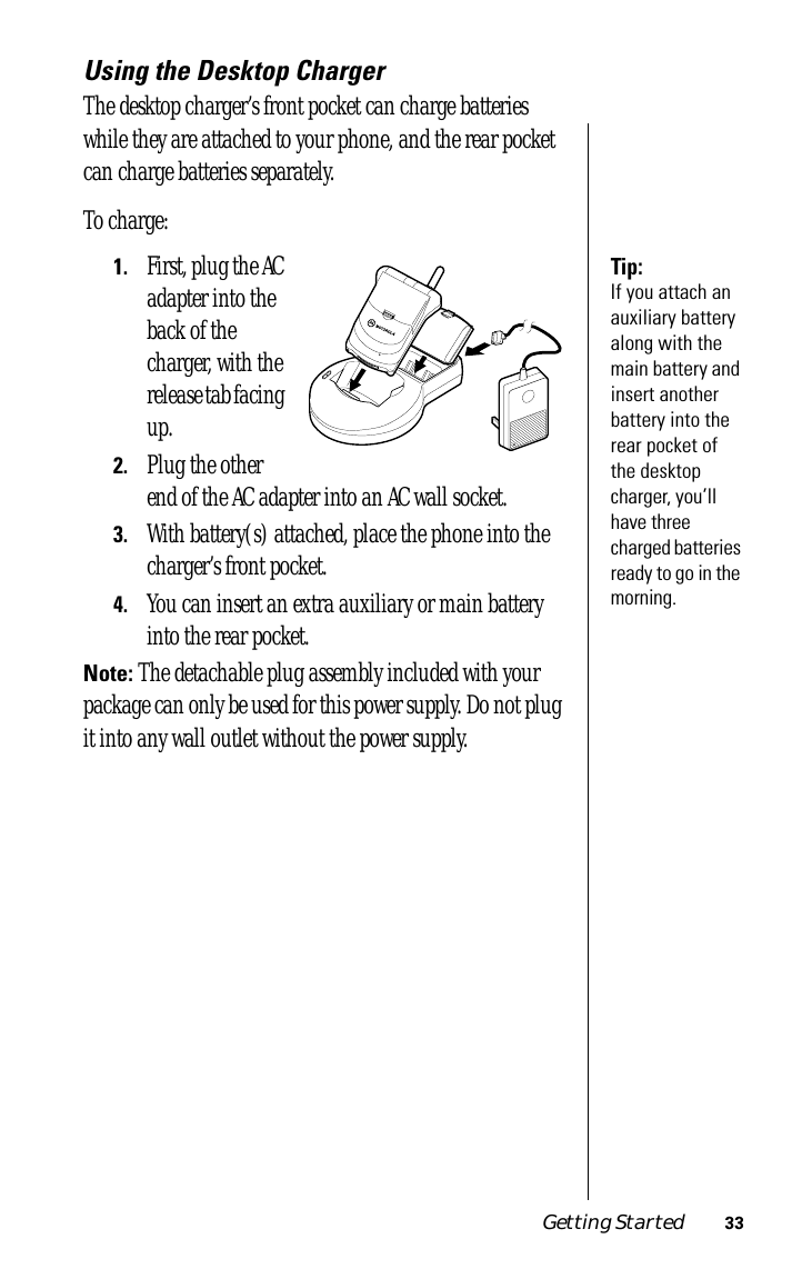 Getting Started 33Using the Desktop ChargerThe desktop charger’s front pocket can charge batteries while they are attached to your phone, and the rear pocket can charge batteries separately.To charge:Tip: If you attach an auxiliary battery along with the main battery and insert another battery into the rear pocket of the desktop charger, you’ll have three charged batteries ready to go in the morning.1.First, plug the AC adapter into the back of the charger, with the release tab facing up.2.Plug the other end of the AC adapter into an AC wall socket.3.With battery(s) attached, place the phone into the charger’s front pocket.4.You can insert an extra auxiliary or main battery into the rear pocket.Note: The detachable plug assembly included with your package can only be used for this power supply. Do not plug it into any wall outlet without the power supply.