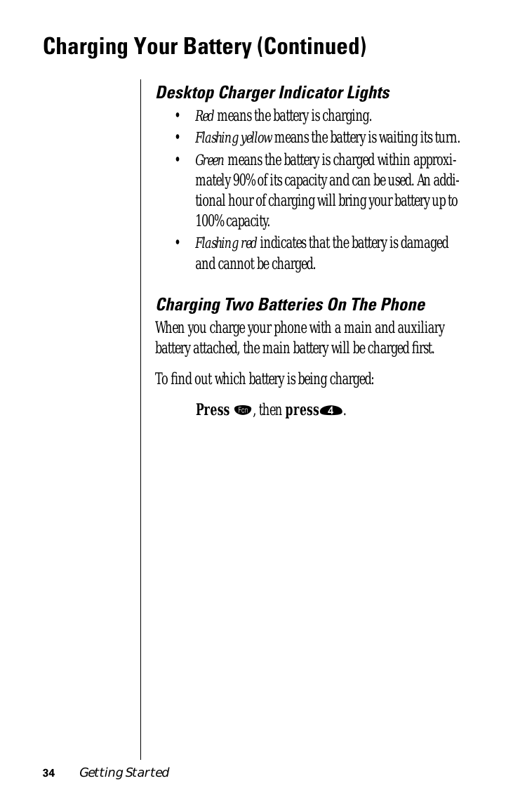 34 Getting StartedCharging Your Battery (Continued)Desktop Charger Indicator Lights•Red means the battery is charging.•Flashing yellow means the battery is waiting its turn.•Green means the battery is charged within approxi-mately 90% of its capacity and can be used. An addi-tional hour of charging will bring your battery up to 100% capacity.•Flashing red indicates that the battery is damaged and cannot be charged.Charging Two Batteries On The PhoneWhen you charge your phone with a main and auxiliary battery attached, the main battery will be charged ﬁrst.To ﬁnd out which battery is being charged:Press ƒ, then press›.