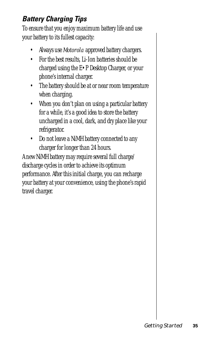 Getting Started 35Battery Charging TipsTo ensure that you enjoy maximum battery life and use your battery to its fullest capacity:• Always use Motorola approved battery chargers.• For the best results, Li-Ion batteries should be charged using the E•P Desktop Charger, or your phone’s internal charger.• The battery should be at or near room temperature when charging.• When you don’t plan on using a particular battery for a while, it’s a good idea to store the battery uncharged in a cool, dark, and dry place like your refrigerator.• Do not leave a NiMH battery connected to any charger for longer than 24 hours.A new NiMH battery may require several full charge/discharge cycles in order to achieve its optimum performance. After this initial charge, you can recharge your battery at your convenience, using the phone’s rapid travel charger.