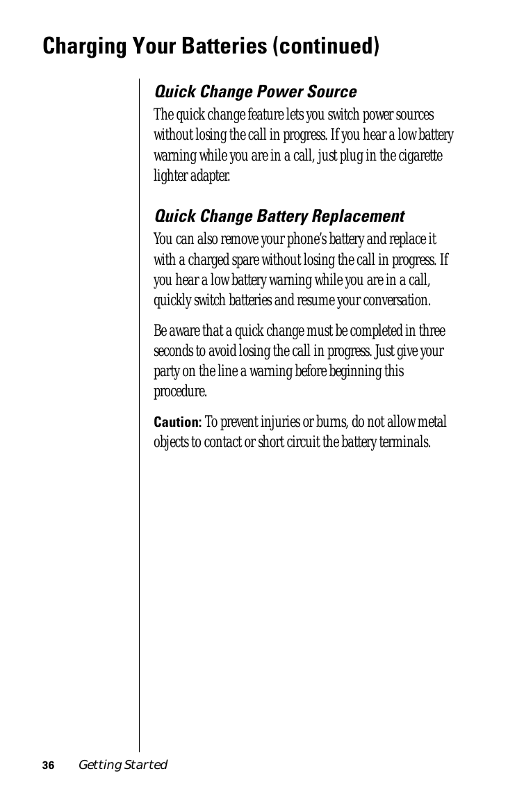 36 Getting StartedCharging Your Batteries (continued)Quick Change Power SourceThe quick change feature lets you switch power sources without losing the call in progress. If you hear a low battery warning while you are in a call, just plug in the cigarette lighter adapter. Quick Change Battery ReplacementYou can also remove your phone’s battery and replace it with a charged spare without losing the call in progress. If you hear a low battery warning while you are in a call, quickly switch batteries and resume your conversation.Be aware that a quick change must be completed in three seconds to avoid losing the call in progress. Just give your party on the line a warning before beginning this procedure.Caution: To prevent injuries or burns, do not allow metal objects to contact or short circuit the battery terminals.