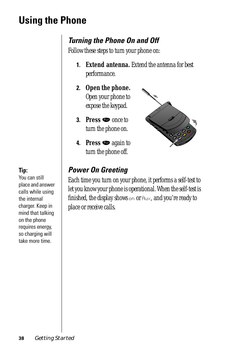 38 Getting StartedUsing the PhoneTurning the Phone On and OffFollow these steps to turn your phone on:1.Extend antenna. Extend the antenna for best performance.2.Open the phone. Open your phone to expose the keypad.3.Press ¡ once to turn the phone on.4.Press ¡ again to turn the phone off.Tip: You can still place and answer calls while using the internal charger. Keep in mind that talking on the phone requires energy, so charging will take more time.Power On GreetingEach time you turn on your phone, it performs a self-test to let you know your phone is operational. When the self-test is ﬁnished, the display shows on or Aux, and you’re ready to place or receive calls.