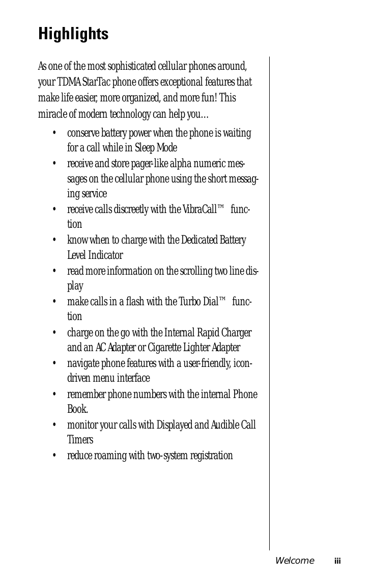  Welcome iii Highlights As one of the most sophisticated cellular phones around, your TDMA StarTac phone offers exceptional features that make life easier, more organized, and more fun! This miracle of modern technology can help you…• conserve battery power when the phone is waiting for a call while in Sleep Mode• receive and store pager-like alpha numeric mes-sages on the cellular phone using the short messag-ing service• receive calls discreetly with the VibraCall™ func-tion• know when to charge with the Dedicated Battery Level Indicator• read more information on the scrolling two line dis-play• make calls in a ﬂash with the Turbo Dial™ func-tion• charge on the go with the Internal Rapid Charger and an AC Adapter or Cigarette Lighter Adapter• navigate phone features with a user-friendly, icon-driven menu interface• remember phone numbers with the internal Phone Book.• monitor your calls with Displayed and Audible Call Timers• reduce roaming with two-system registration