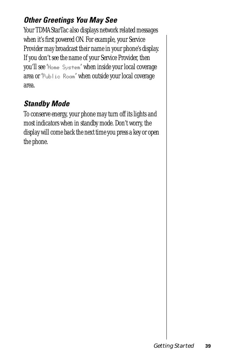Getting Started 39Other Greetings You May SeeYour TDMA StarTac also displays network related messages when it’s ﬁrst powered ON. For example, your Service Provider may broadcast their name in your phone’s display. If you don’t see the name of your Service Provider, then you’ll see ‘Home System’ when inside your local coverage area or ‘Public Roam’ when outside your local coverage area.Standby ModeTo conserve energy, your phone may turn off its lights and most indicators when in standby mode. Don’t worry, the display will come back the next time you press a key or open the phone.
