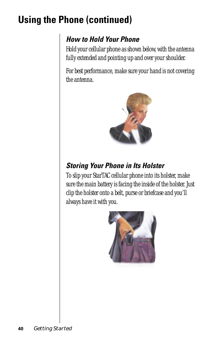 40 Getting StartedUsing the Phone (continued)How to Hold Your PhoneHold your cellular phone as shown below, with the antenna fully extended and pointing up and over your shoulder.For best performance, make sure your hand is not covering the antenna.Storing Your Phone in Its HolsterTo slip your StarTAC cellular phone into its holster, make sure the main battery is facing the inside of the holster. Just clip the holster onto a belt, purse or briefcase and you’ll always have it with you.