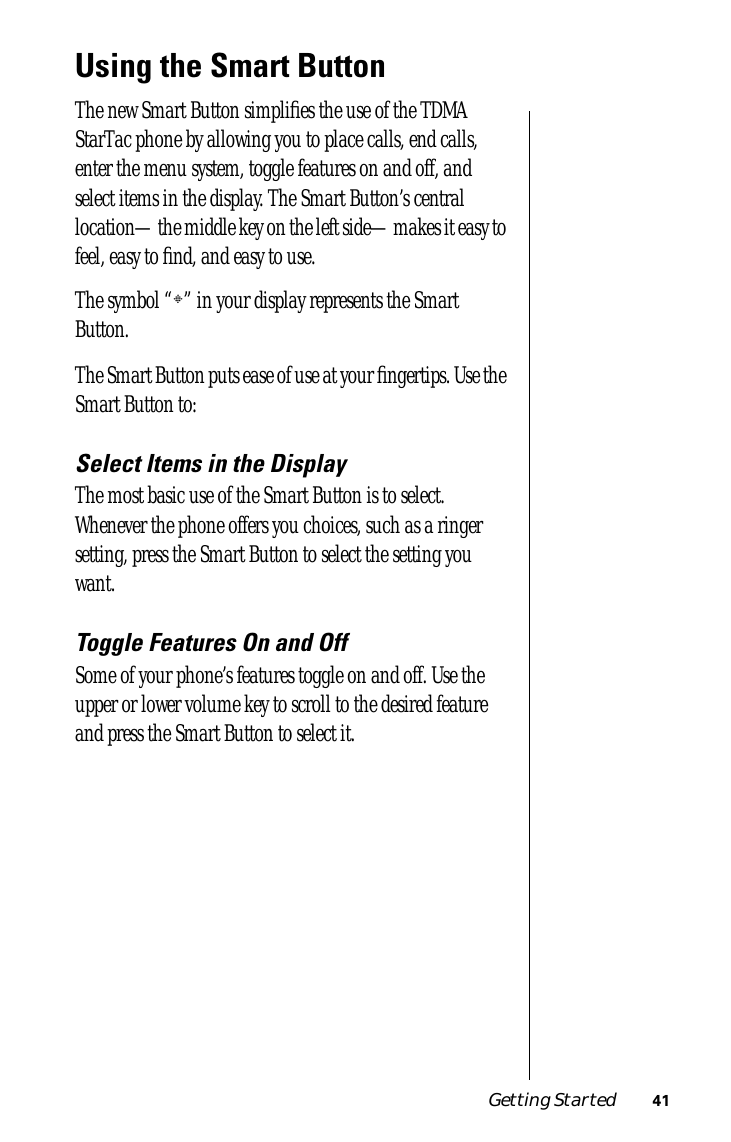 Getting Started 41Using the Smart ButtonThe new Smart Button simpliﬁes the use of the TDMA StarTac phone by allowing you to place calls, end calls, enter the menu system, toggle features on and off, and select items in the display. The Smart Button’s central location—the middle key on the left side—makes it easy to feel, easy to ﬁnd, and easy to use.The symbol “§” in your display represents the Smart Button.The Smart Button puts ease of use at your ﬁngertips. Use the Smart Button to:Select Items in the DisplayThe most basic use of the Smart Button is to select. Whenever the phone offers you choices, such as a ringer setting, press the Smart Button to select the setting you want.Toggle Features On and OffSome of your phone’s features toggle on and off. Use the upper or lower volume key to scroll to the desired feature and press the Smart Button to select it.