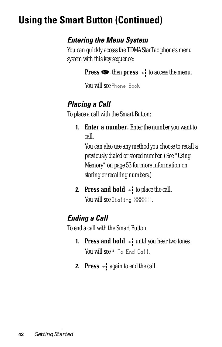 42 Getting StartedUsing the Smart Button (Continued)Entering the Menu SystemYou can quickly access the TDMA StarTac phone’s menu system with this key sequence:Press ƒ, then press   to access the menu.You will see Phone BookPlacing a CallTo place a call with the Smart Button:1.Enter a number. Enter the number you want to call. You can also use any method you choose to recall a previously dialed or stored number. (See “Using Memory” on page 53 for more information on storing or recalling numbers.) 2.Press and hold  to place the call.You will see Dialing XXXXXX.Ending a CallTo end a call with the Smart Button:1.Press and hold  until you hear two tones.You will see § To End Call.2.Press  again to end the call.