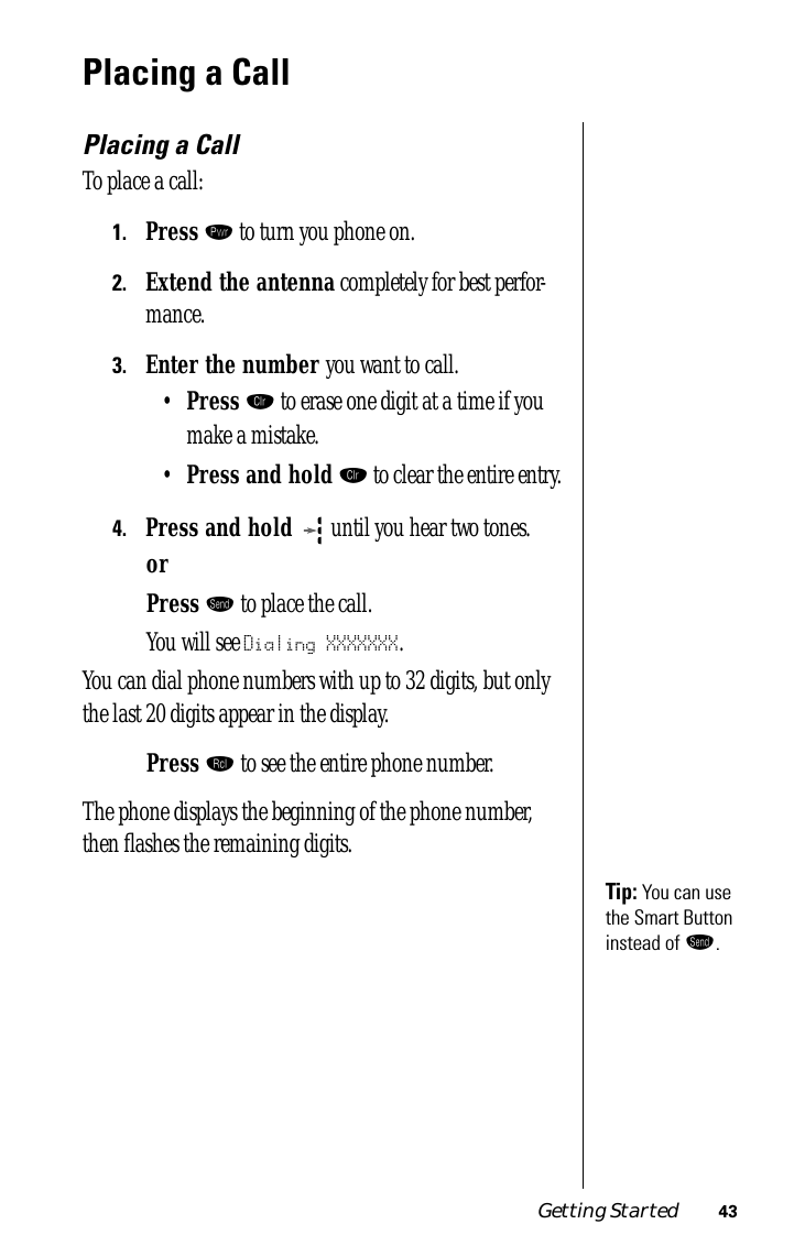 Getting Started 43Placing a CallPlacing a CallTo place a call:1.Press ¡ to turn you phone on.2.Extend the antenna completely for best perfor-mance.3.Enter the number you want to call.•Press Ç to erase one digit at a time if you make a mistake.•Press and hold Ç to clear the entire entry.4.Press and hold  until you hear two tones.or Press æ to place the call.You will see Dialing XXXXXXX.You can dial phone numbers with up to 32 digits, but only the last 20 digits appear in the display.Press ‰ to see the entire phone number.The phone displays the beginning of the phone number, then ﬂashes the remaining digits.Tip: You can use the Smart Button instead of æ.