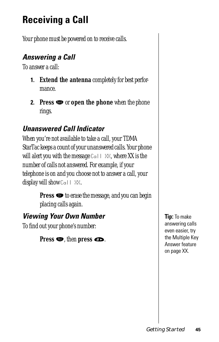 Getting Started 45Receiving a CallYour phone must be powered on to receive calls.Answering a CallTo answer a call:1.Extend the antenna completely for best perfor-mance.2.Press æ or open the phone when the phone rings.Unanswered Call IndicatorWhen you’re not available to take a call, your TDMA StarTac keeps a count of your unanswered calls. Your phone will alert you with the message Call XX, where XX is the number of calls not answered. For example, if your telephone is on and you choose not to answer a call, your display will show Call XX.Press Ç to erase the message, and you can begin placing calls again.Tip: To make answering calls even easier, try the Multiple Key Answer feature on page XX. Viewing Your Own NumberTo ﬁnd out your phone’s number:Press ‰, then press ». 