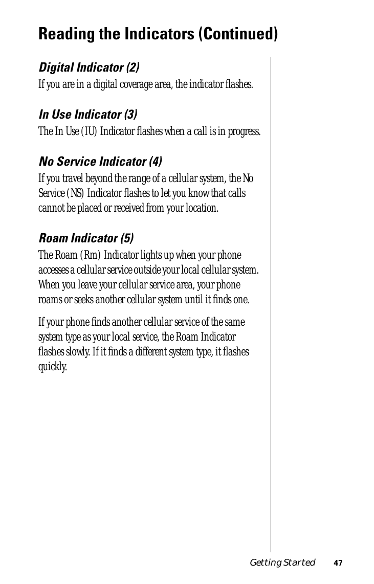 Getting Started 47Reading the Indicators (Continued)Digital Indicator (2)If you are in a digital coverage area, the indicator ﬂashes.In Use Indicator (3)The In Use (IU) Indicator ﬂashes when a call is in progress.No Service Indicator (4)If you travel beyond the range of a cellular system, the No Service (NS) Indicator ﬂashes to let you know that calls cannot be placed or received from your location.Roam Indicator (5)The Roam (Rm) Indicator lights up when your phone accesses a cellular service outside your local cellular system. When you leave your cellular service area, your phone roams or seeks another cellular system until it ﬁnds one. If your phone ﬁnds another cellular service of the same system type as your local service, the Roam Indicator ﬂashes slowly. If it ﬁnds a different system type, it ﬂashes quickly.