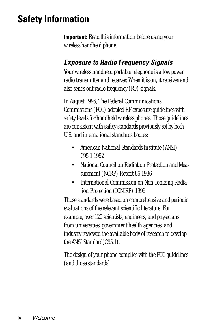  iv Welcome Safety Information Important:  Read this information before using your wireless handheld phone. Exposure to Radio Frequency Signals Your wireless handheld portable telephone is a low power radio transmitter and receiver. When it is on, it receives and also sends out radio frequency (RF) signals.In August 1996, The Federal Communications Commissions (FCC) adopted RF exposure guidelines with safety levels for handheld wireless phones. Those guidelines are consistent with safety standards previously set by both U.S. and international standards bodies:• American National Standards Institute (ANSI) C95.1 1992 • National Council on Radiation Protection and Mea-surement (NCRP) Report 86 1986 • International Commission on Non-Ionizing Radia-tion Protection (ICNIRP) 1996 Those standards were based on comprehensive and periodic evaluations of the relevant scientiﬁc literature. For example, over 120 scientists, engineers, and physicians from universities, government health agencies, and industry reviewed the available body of research to develop the ANSI Standard(C95.1).The design of your phone complies with the FCC guidelines (and those standards).