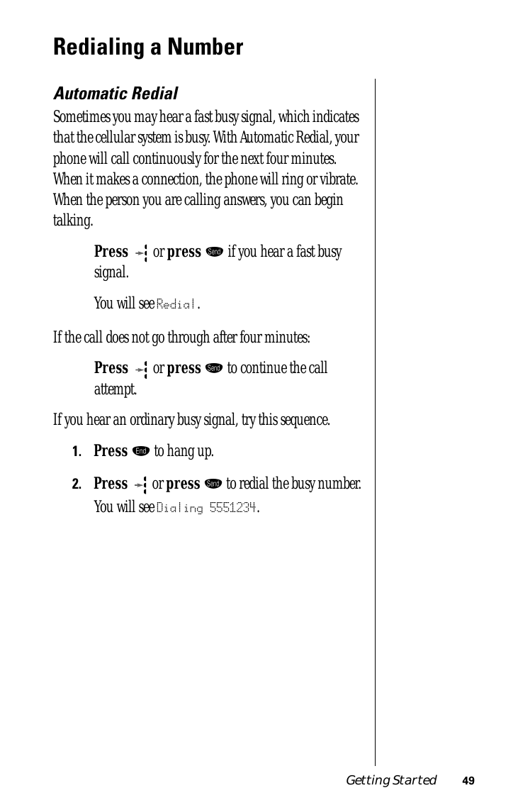 Getting Started 49Redialing a NumberAutomatic RedialSometimes you may hear a fast busy signal, which indicates that the cellular system is busy. With Automatic Redial, your phone will call continuously for the next four minutes. When it makes a connection, the phone will ring or vibrate. When the person you are calling answers, you can begin talking.Press  or press æ if you hear a fast busy signal.You will see Redial.If the call does not go through after four minutes:Press  or press æ to continue the call attempt.If you hear an ordinary busy signal, try this sequence. 1.Press º to hang up.2.Press  or press æ to redial the busy number.You will see Dialing 5551234.