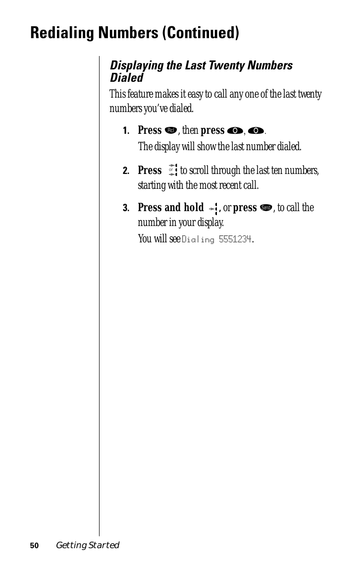 50 Getting StartedRedialing Numbers (Continued)Displaying the Last Twenty Numbers DialedThis feature makes it easy to call any one of the last twenty numbers you’ve dialed.1.Press ‰, then press ‚, ‚. The display will show the last number dialed.2.Press   to scroll through the last ten numbers, starting with the most recent call.3.Press and hold , or press æ, to call the number in your display. You will see Dialing 5551234.or