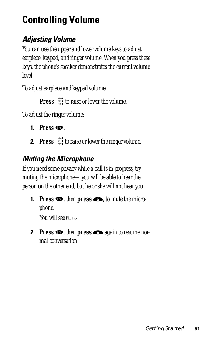 Getting Started 51Controlling VolumeAdjusting VolumeYou can use the upper and lower volume keys to adjust earpiece. keypad, and ringer volume. When you press these keys, the phone’s speaker demonstrates the current volume level.To adjust earpiece and keypad volume:Press  to raise or lower the volume.To adjust the ringer volume:1.Press º.2.Press  to raise or lower the ringer volume.Muting the MicrophoneIf you need some privacy while a call is in progress, try muting the microphone—you will be able to hear the person on the other end, but he or she will not hear you. 1.Press º, then press ﬂ, to mute the micro-phone. You will see Mute.2.Press º, then press ﬂ again to resume nor-mal conversation.oror