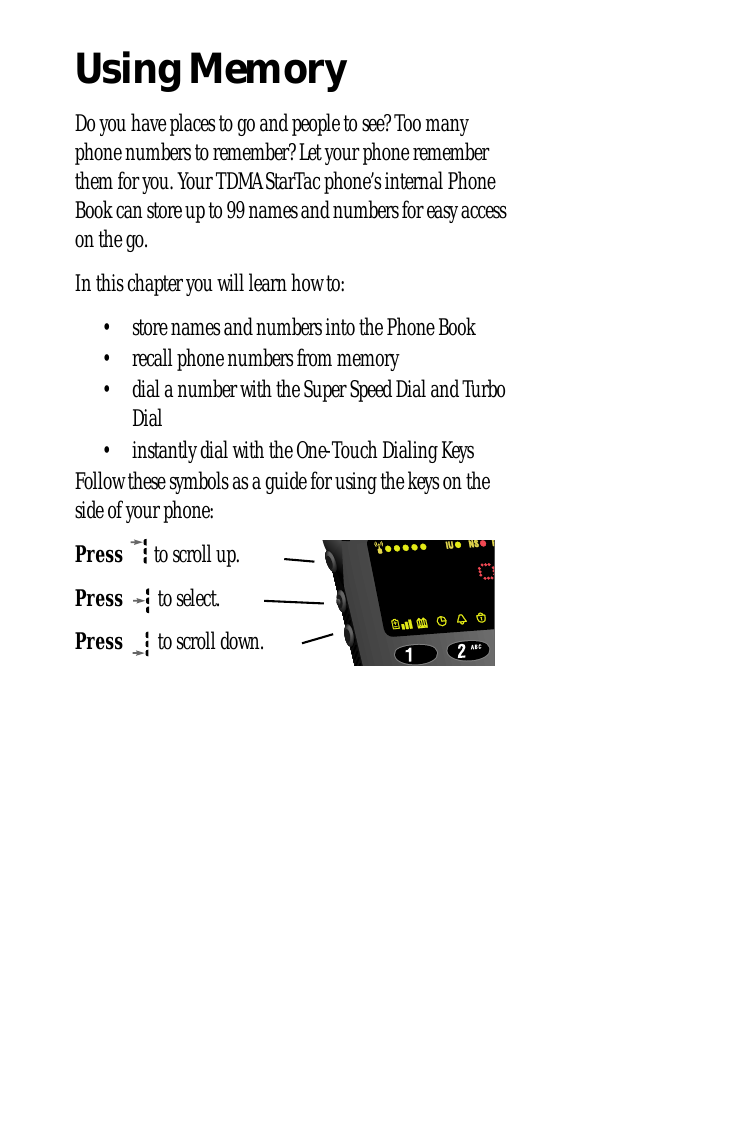 Using MemoryDo you have places to go and people to see? Too many phone numbers to remember? Let your phone remember them for you. Your TDMA StarTac phone’s internal Phone Book can store up to 99 names and numbers for easy access on the go.In this chapter you will learn how to:• store names and numbers into the Phone Book• recall phone numbers from memory• dial a number with the Super Speed Dial and Turbo Dial• instantly dial with the One-Touch Dialing KeysFollow these symbols as a guide for using the keys on the side of your phone:Press  to scroll up.Press  to select.Press  to scroll down.