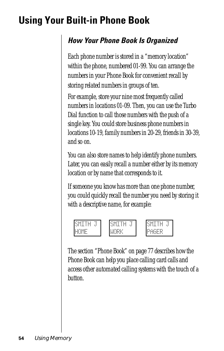 54 Using MemoryUsing Your Built-in Phone BookHow Your Phone Book Is OrganizedEach phone number is stored in a “memory location” within the phone, numbered 01-99. You can arrange the numbers in your Phone Book for convenient recall by storing related numbers in groups of ten.For example, store your nine most frequently called numbers in locations 01-09. Then, you can use the Turbo Dial function to call those numbers with the push of a single key. You could store business phone numbers in locations 10-19, family numbers in 20-29, friends in 30-39, and so on.You can also store names to help identify phone numbers. Later, you can easily recall a number either by its memory location or by name that corresponds to it.If someone you know has more than one phone number, you could quickly recall the number you need by storing it with a descriptive name, for example:The section “Phone Book” on page 77 describes how the Phone Book can help you place calling card calls and access other automated calling systems with the touch of a button.SMITH JHOMESMITH JWORKSMITH JPAGER