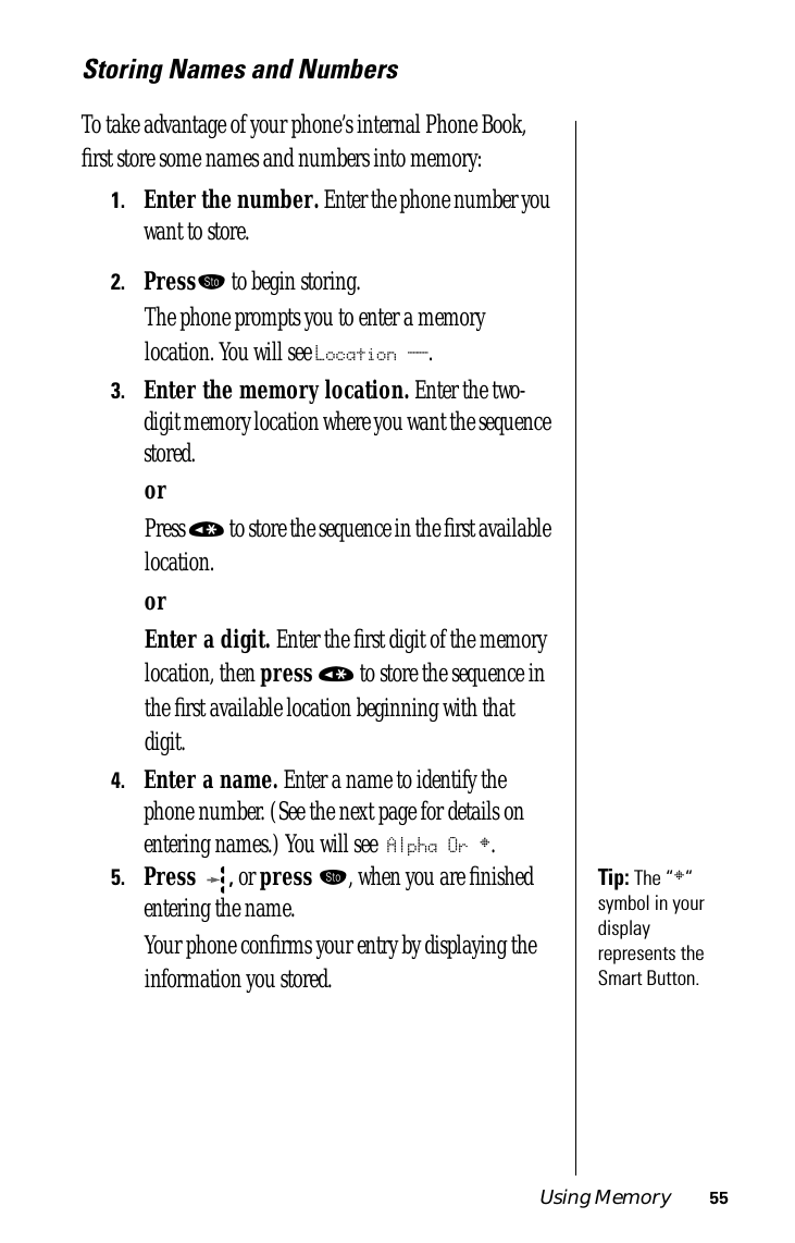 Using Memory 55Storing Names and NumbersTo take advantage of your phone’s internal Phone Book, ﬁrst store some names and numbers into memory:1.Enter the number. Enter the phone number you want to store.2.Press¬ to begin storing.The phone prompts you to enter a memory location. You will see Location __.3.Enter the memory location. Enter the two-digit memory location where you want the sequence stored.orPress « to store the sequence in the ﬁrst available location.orEnter a digit. Enter the ﬁrst digit of the memory location, then press « to store the sequence in the ﬁrst available location beginning with that digit.4.Enter a name. Enter a name to identify the phone number. (See the next page for details on entering names.) You will see Alpha Or §.Tip: The “§“ symbol in your display represents the Smart Button.5.Press , or press ¬, when you are ﬁnished entering the name. Your phone conﬁrms your entry by displaying the information you stored.