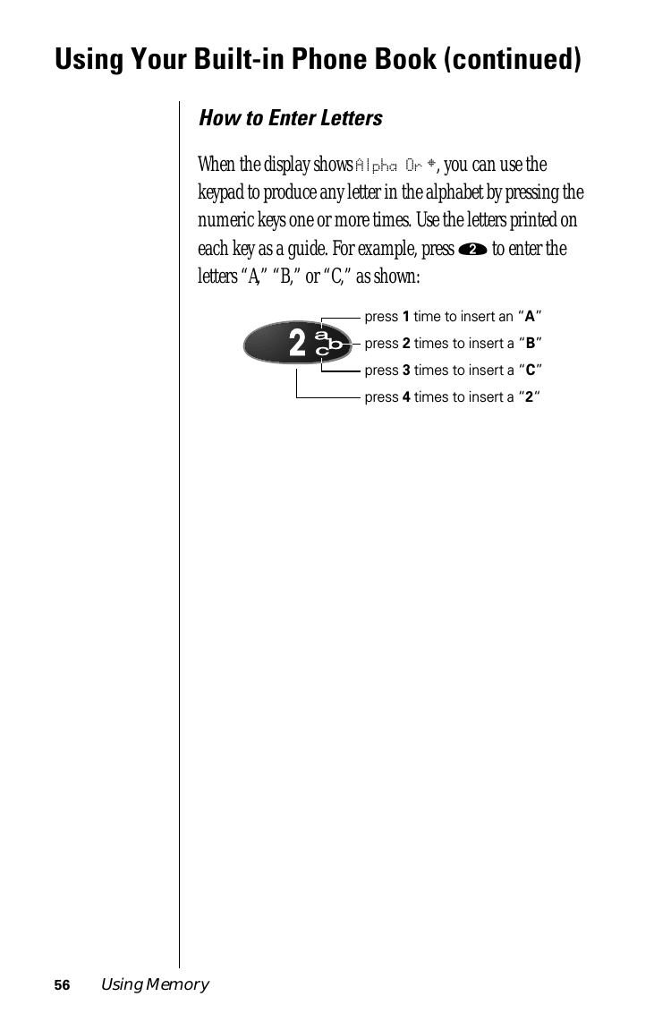 56 Using MemoryUsing Your Built-in Phone Book (continued)How to Enter LettersWhen the display shows Alpha Or §, you can use the keypad to produce any letter in the alphabet by pressing the numeric keys one or more times. Use the letters printed on each key as a guide. For example, press ¤ to enter the letters “A,” “B,” or “C,” as shown:acb2press 1 time to insert an “A”press 2 times to insert a “B”press 3 times to insert a “C”press 4 times to insert a “2“