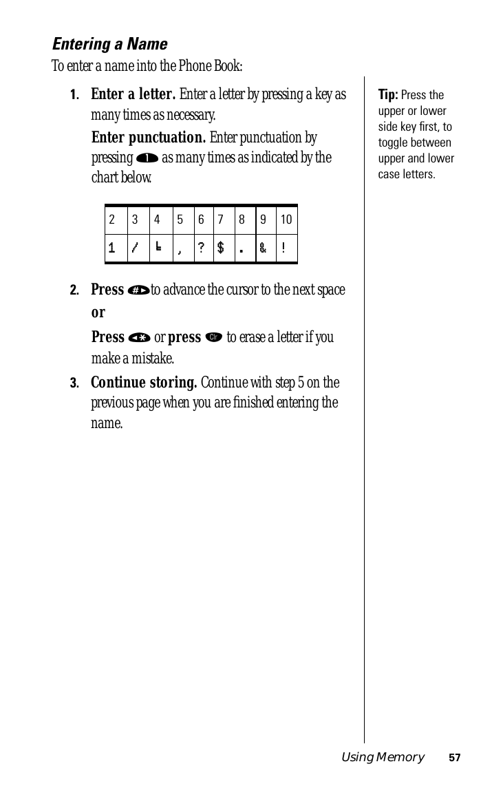 Using Memory 57Entering a NameTo enter a name into the Phone Book:Tip: Press the upper or lower side key ﬁrst, to toggle between upper and lower case letters.1.Enter a letter. Enter a letter by pressing a key as many times as necessary.Enter punctuation. Enter punctuation by pressing ⁄ as many times as indicated by the chart below.2.Press »to advance the cursor to the next spaceorPress « or press Ç to erase a letter if you make a mistake.3.Continue storing. Continue with step 5 on the previous page when you are ﬁnished entering the name.23456789101111 //// ‘‘‘‘ ,,,, ???? $$$$ .... &amp;&amp;&amp;&amp; !!!!