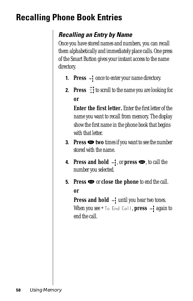 58 Using MemoryRecalling Phone Book EntriesRecalling an Entry by NameOnce you have stored names and numbers, you can recall them alphabetically and immediately place calls. One press of the Smart Button gives your instant access to the name directory.1.Press  once to enter your name directory.2.Press  to scroll to the name you are looking for.orEnter the first letter. Enter the ﬁrst letter of the name you want to recall from memory. The display show the ﬁrst name in the phone book that begins with that letter.3.Press ‰ two times if you want to see the number stored with the name.4.Press and hold , or press æ, to call the number you selected.5.Press º or close the phone to end the call.orPress and hold  until you hear two tones. When you see § To End Call, press  again to end the call.or