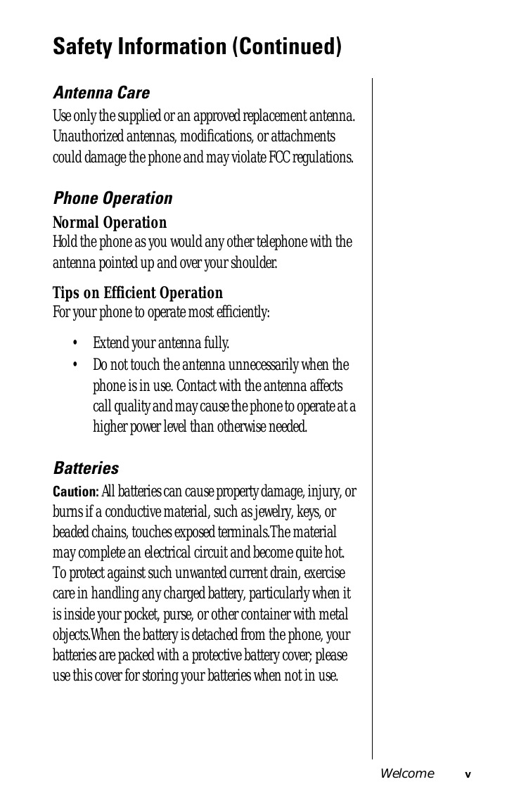  Welcome v Safety Information (Continued) Antenna Care Use only the supplied or an approved replacement antenna. Unauthorized antennas, modiﬁcations, or attachments could damage the phone and may violate FCC regulations. Phone Operation Normal Operation Hold the phone as you would any other telephone with the antenna pointed up and over your shoulder. Tips on Efficient Operation For your phone to operate most efﬁciently:• Extend your antenna fully. • Do not touch the antenna unnecessarily when the phone is in use. Contact with the antenna affects call quality and may cause the phone to operate at a higher power level than otherwise needed.  Batteries Caution:  All batteries can cause property damage, injury, or burns if a conductive material, such as jewelry, keys, or beaded chains, touches exposed terminals.The material may complete an electrical circuit and become quite hot. To protect against such unwanted current drain, exercise care in handling any charged battery, particularly when it is inside your pocket, purse, or other container with metal objects.When the battery is detached from the phone, your batteries are packed with a protective battery cover; please use this cover for storing your batteries when not in use. 